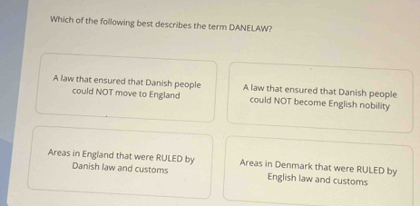 Which of the following best describes the term DANELAW?
A law that ensured that Danish people A law that ensured that Danish people
could NOT move to England could NOT become English nobility
Areas in England that were RULED by Areas in Denmark that were RULED by
Danish law and customs English law and customs