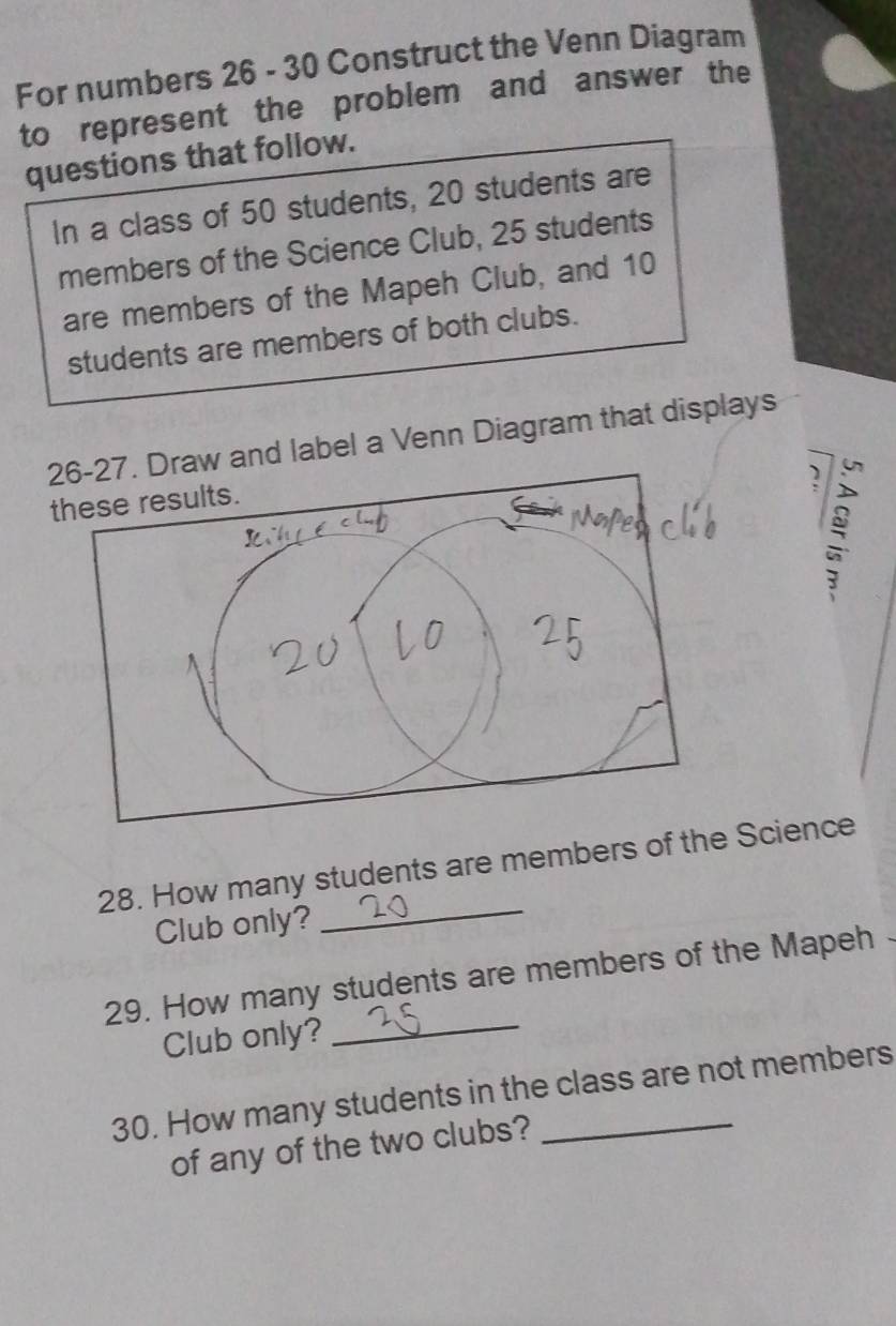 For numbers 26 - 30 Construct the Venn Diagram 
to represent the problem and answer the 
questions that follow. 
In a class of 50 students, 20 students are 
members of the Science Club, 25 students 
are members of the Mapeh Club, and 10
students are members of both clubs. 
aw and label a Venn Diagram that displays 
2 
28. How many students are members of the Science 
Club only? 
_ 
_ 
29. How many students are members of the Mapeh 
Club only? 
30. How many students in the class are not members 
of any of the two clubs?