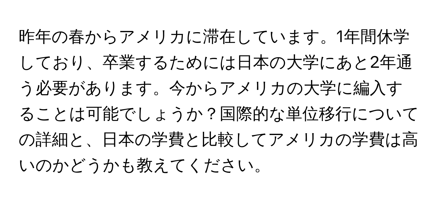 昨年の春からアメリカに滞在しています。1年間休学しており、卒業するためには日本の大学にあと2年通う必要があります。今からアメリカの大学に編入することは可能でしょうか？国際的な単位移行についての詳細と、日本の学費と比較してアメリカの学費は高いのかどうかも教えてください。