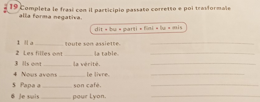 Completa le frasi con il participio passato corretto e poi trasformale 
alla forma negativa. 
dit • bu • parti • fini • lu • mis 
1 ll a _toute son assiette._ 
2 Les filles ont _la table._ 
3 Ils ont _la vérité._ 
4 Nous avons _le livre._ 
5 Papa a _son café._ 
6 Je suis _pour Lyon._