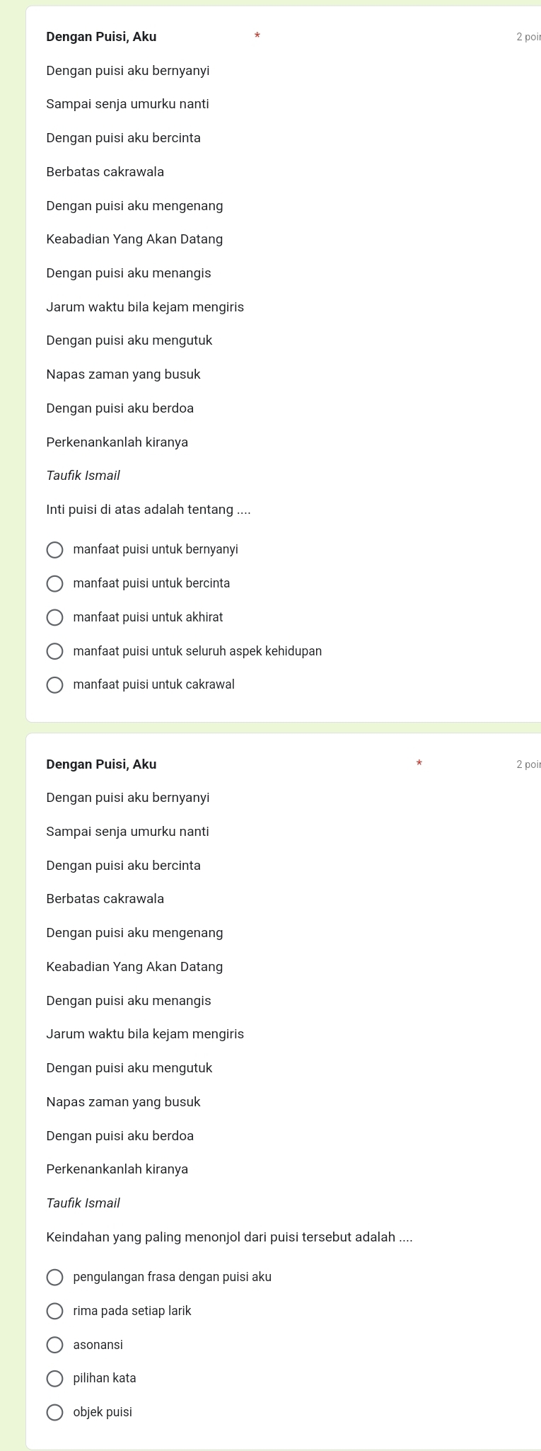 Dengan Puisi, Aku 2 poir
Dengan puisi aku bernvanvi
Sampai senja umurku nanti
Dengan puisi aku bercinta
Berbatas cakrawala
Dengan puisi aku mengenang
Keabadian Yang Akan Datang
Dengan puisi aku menangis
Jarum waktu bila kejam mengiris
Dengan puisi aku mengutuk
Napas zaman yang busuk
Dengan puisi aku berdoa
Perkenankanlah kiranya
Taufik Ismail
Inti puisi di atas adalah tentang ....
manfaat puisi untuk bernyanyi
manfaat puisi untuk bercinta
manfaat puisi untuk akhirat
manfaat puisi untuk seluruh aspek kehidupan
manfaat puisi untuk cakrawal
Dengan Puisi, Aku 2 poi
Dengan puisi aku bernyanyi
Sampai senja umurku nanti
Dengan puisi aku bercinta
Berbatas cakrawala
Dengan puisi aku mengenang
Keabadian Yang Akan Datang
Dengan puisi aku menangis
Jarum waktu bila kejam mengiris
Dengan puisi aku mengutuk
Napas zaman yang busuk
Dengan puisi aku berdoa
Perkenankanlah kiranya
Taufik Ismail
Keindahan yang paling menonjol dari puisi tersebut adalah ....
pengulangan frasa dengan puisi aku
rima pada setiap larik
asonansi
pilihan kata
objek puisi