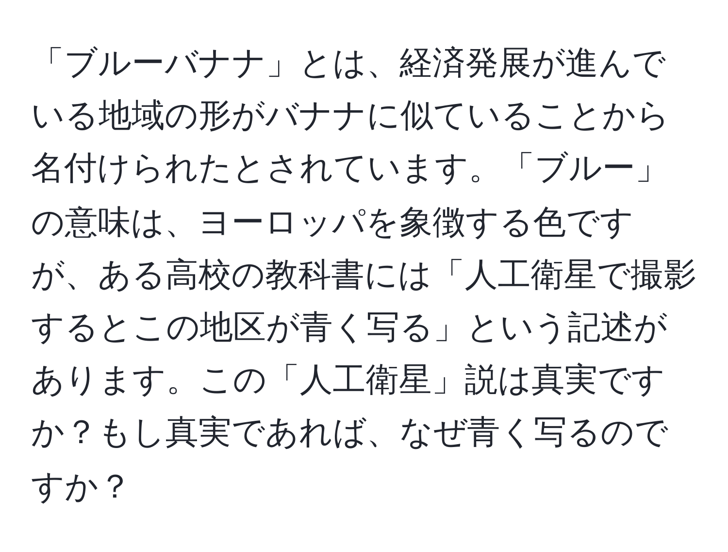 「ブルーバナナ」とは、経済発展が進んでいる地域の形がバナナに似ていることから名付けられたとされています。「ブルー」の意味は、ヨーロッパを象徴する色ですが、ある高校の教科書には「人工衛星で撮影するとこの地区が青く写る」という記述があります。この「人工衛星」説は真実ですか？もし真実であれば、なぜ青く写るのですか？