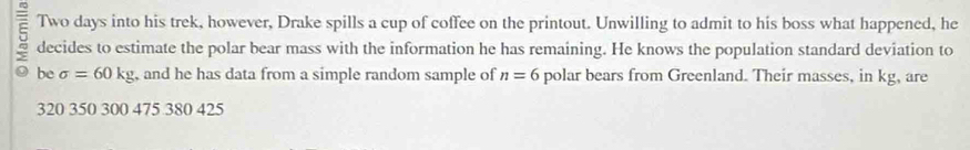 Two days into his trek, however, Drake spills a cup of coffee on the printout. Unwilling to admit to his boss what happened, he
5 decides to estimate the polar bear mass with the information he has remaining. He knows the population standard deviation to
be sigma =60kg , and he has data from a simple random sample of n=6 polar bears from Greenland. Their masses, in kg, are
320 350 300 475 380 425