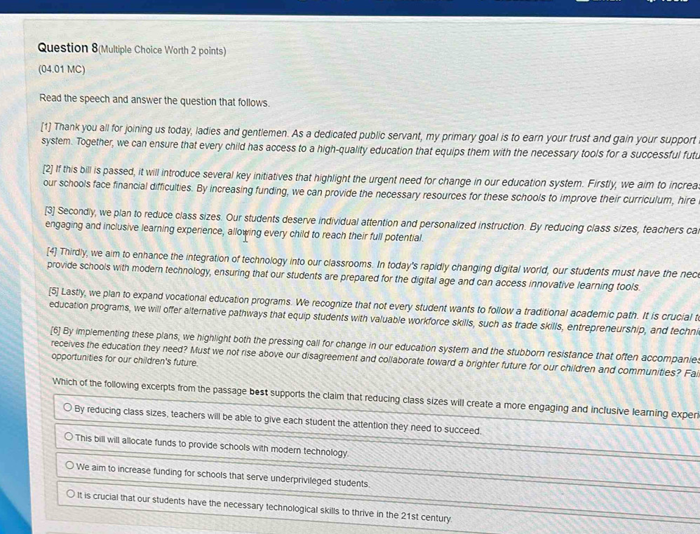 Question 8(Multiple Choice Worth 2 points)
(04.01 MC)
Read the speech and answer the question that follows.
[1] Thank you all for joining us today, ladies and gentlemen. As a dedicated public servant, my primary goal is to earn your trust and gain your support
system. Together, we can ensure that every child has access to a high-quality education that equips them with the necessary tools for a successful futu
[2] If this bill is passed, it will introduce several key initiatives that highlight the urgent need for change in our education system. Firstly, we aim to increa
our schools face financial difficulties. By increasing funding, we can provide the necessary resources for these schools to improve their curriculum, hire
[3] Secondly, we plan to reduce class sizes. Our students deserve individual attention and personalized instruction. By reducing class sizes, teachers ca
engaging and inclusive learning experience, allowing every child to reach their full potential.
[4] Thirdly, we aim to enhance the integration of technology into our classrooms. In today's rapidly changing digital world, our students must have the nec
provide schools with modern technology, ensuring that our students are prepared for the digital age and can access innovative learning tools.
[5] Lastly, we plan to expand vocational education programs. We recognize that not every student wants to follow a traditional academic path. It is crucial t
education programs, we will offer alternative pathways that equip students with valuable workforce skills, such as trade skills, entrepreneurship, and techni
[6] By implementing these plans, we highlight both the pressing call for change in our education system and the stubborn resistance that often accompanies
receives the education they need? Must we not rise above our disagreement and collaborate toward a brighter future for our children and communities? Fai
opportunities for our children's future.
Which of the following excerpts from the passage best supports the claim that reducing class sizes will create a more engaging and inclusive learning experi
By reducing class sizes, teachers will be able to give each student the attention they need to succeed.
This bill will allocate funds to provide schools with modern technology.
We aim to increase funding for schools that serve underprivileged students.
It is crucial that our students have the necessary technological skills to thrive in the 21st century.