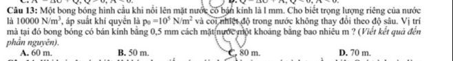 10+_ ,_ 
10|14+0.810
Câu 13: Một bong bóng hình cầu khi nổi lên mặt nước có bán kính là l mm. Cho biết trọng lượng riêng của nước
là 10000N/m^3 , áp suất khí quyền là p_0=10^5N/m^2 và coi nhiệt độ trong nước không thay đổi theo độ sâu. Vị trí
mà tại đó bong bóng có bán kính bằng 0,5 mm cách mặt nước một khoảng bằng bao nhiêu m ? (Viết kết quả đến
phần nguyên).
A. 60 m. B. 50 m. C. 80 m. D. 70 m.