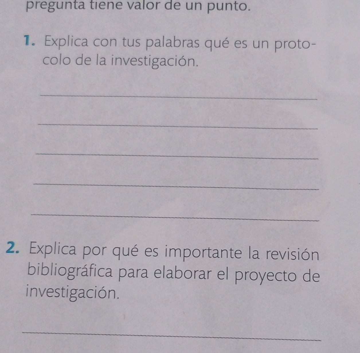 pregunta tiene valor de un punto. 
1. Explica con tus palabras qué es un proto- 
colo de la investigación. 
_ 
_ 
_ 
_ 
_ 
2. Explica por qué es importante la revisión 
bibliográfica para elaborar el proyecto de 
investigación. 
_