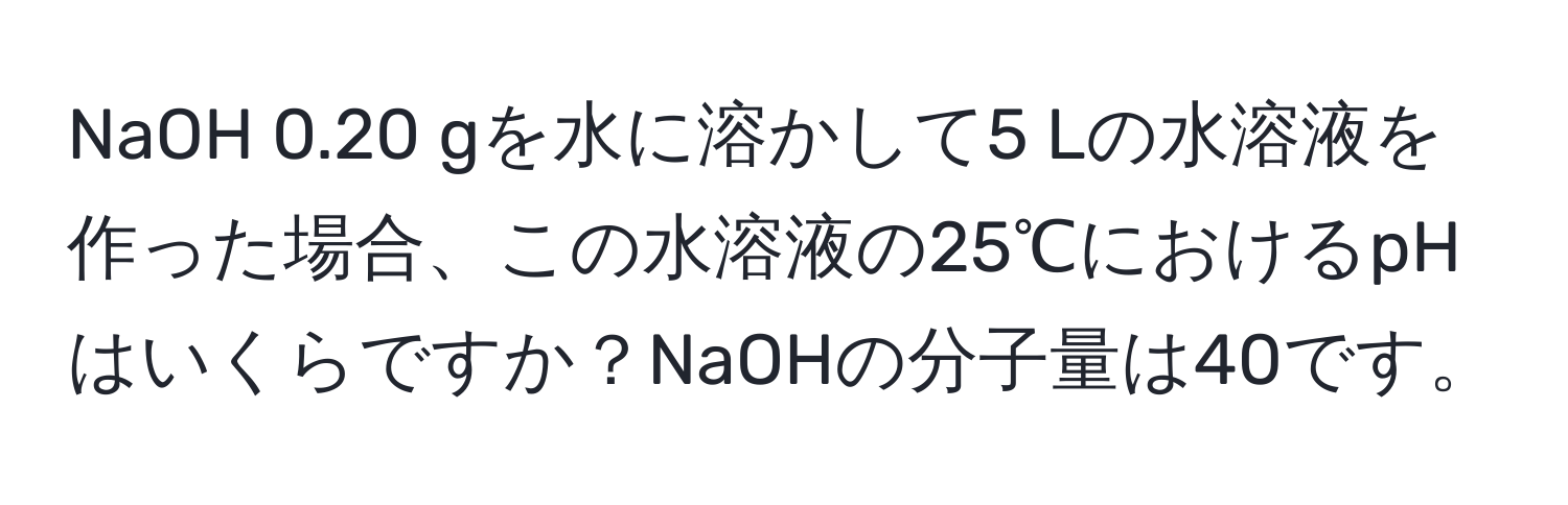 NaOH 0.20 gを水に溶かして5 Lの水溶液を作った場合、この水溶液の25℃におけるpHはいくらですか？NaOHの分子量は40です。