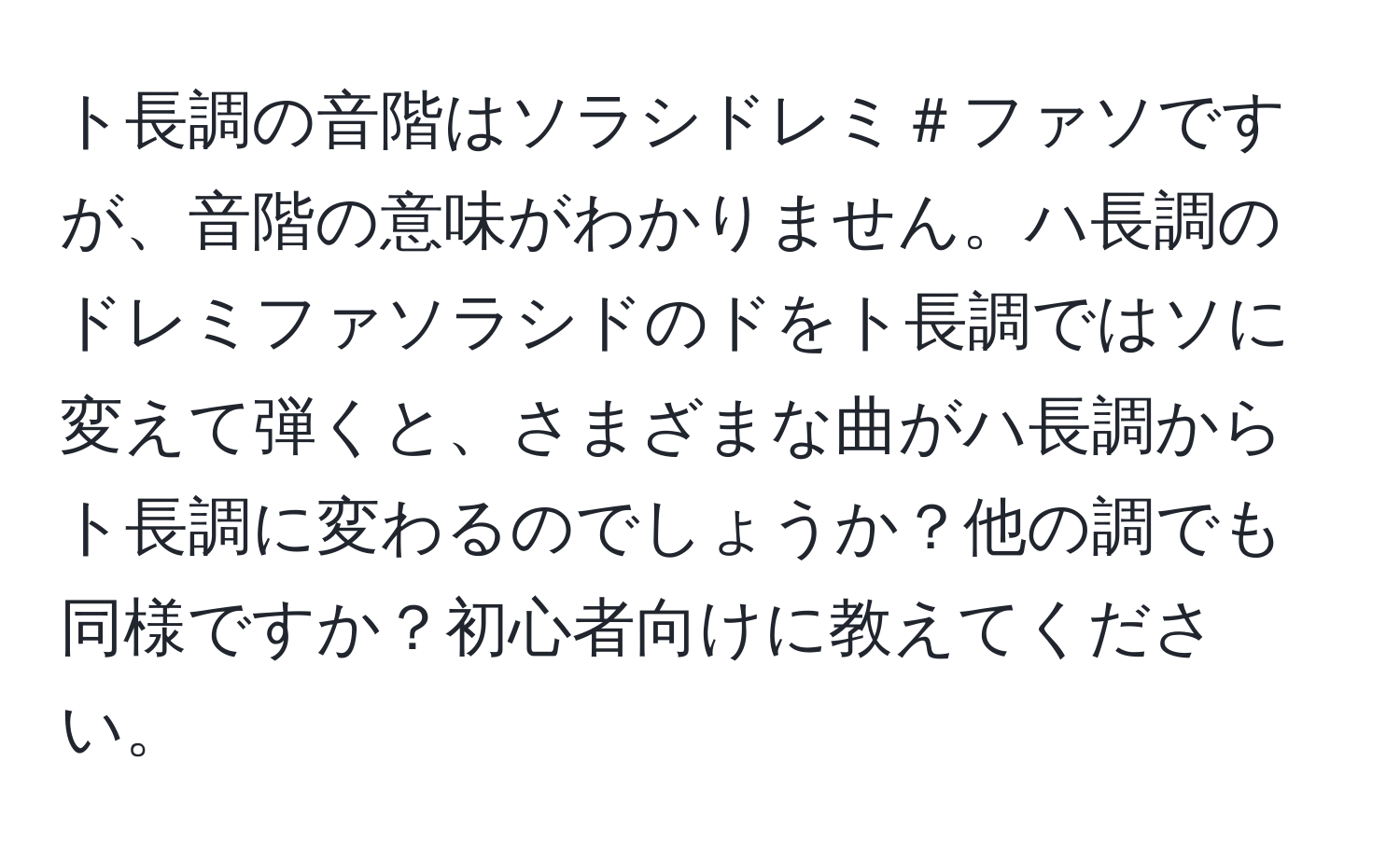 ト長調の音階はソラシドレミ＃ファソですが、音階の意味がわかりません。ハ長調のドレミファソラシドのドをト長調ではソに変えて弾くと、さまざまな曲がハ長調からト長調に変わるのでしょうか？他の調でも同様ですか？初心者向けに教えてください。