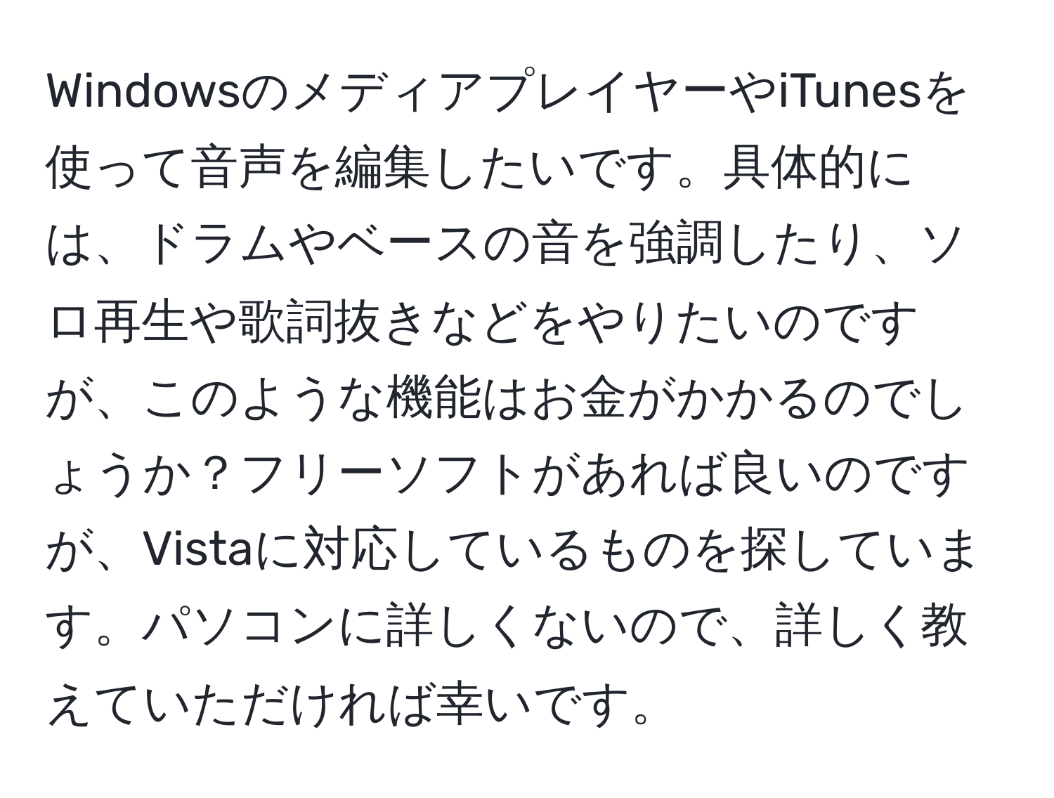 WindowsのメディアプレイヤーやiTunesを使って音声を編集したいです。具体的には、ドラムやベースの音を強調したり、ソロ再生や歌詞抜きなどをやりたいのですが、このような機能はお金がかかるのでしょうか？フリーソフトがあれば良いのですが、Vistaに対応しているものを探しています。パソコンに詳しくないので、詳しく教えていただければ幸いです。