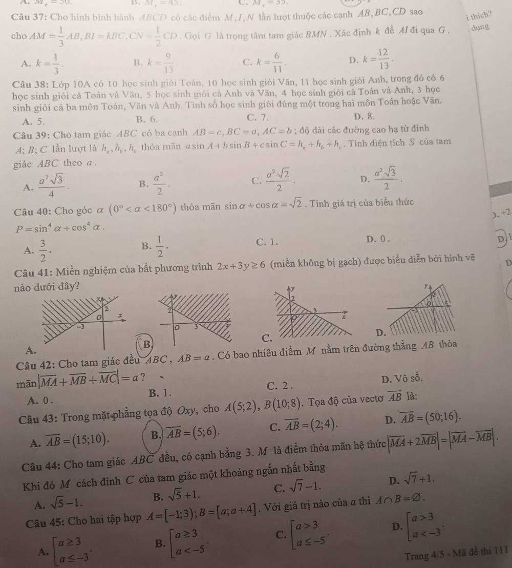 A M_2=30.
1. M_r=45. C. M_x=35.
Câu 37: Cho hình bình hành ABCD có các điểm M,I,N lần lượt thuộc các cạnh AB,BC,CD sao
i thich?
cho AM= 1/3 AB,BI=KBC,CN= 1/2 CD. Gọi G là trọng tâm tam giác BMN , Xác định k để MI đi qua G . dụng
A. k= 1/3 . k= 9/13  k= 6/11 . k= 12/13 .
B.
C.
D.
Câu 38: Lớp 10A có 10 học sinh giỏi Toán, 10 học sinh giỏi Văn, 11 học sinh giỏi Anh, trong đó có 6
học sinh giỏi cả Toán và Văn, 5 học sinh giỏi cả Anh và Văn, 4 học sinh giỏi cả Toán và Anh, 3 học
sinh giỏi cả ba môn Toán, Văn và Anh. Tính số học sinh giỏi đúng một trong hai môn Toán hoặc Văn.
A. 5. B. 6. C. 7. D. 8.
Câu 39: Cho tam giác ABC có ba cạnh AB=c,BC=a,AC=b; độ dài các đường cao hạ từ đinh
A; B; C lần lượt là h_a,h_b,h_c thòa mān asin A+bsin B+csin C=h_a+h_b+h_c. Tính diện tích S của tam
giác ABC theo a .
A.  a^2sqrt(3)/4 ·  a^2/2 . C.  a^2sqrt(2)/2 .
B.
D.  a^2sqrt(3)/2 .
Câu 40: Cho góc α (0° <180°) thỏa mãn sin alpha +cos alpha =sqrt(2). Tính giá trị của biểu thức
). +2
P=sin^4alpha +cos^4alpha .
B.
A.  3/2 .  1/2 ·
C. 1. D. () .
D, 1
Câu 41: Miền nghiệm của bất phương trình 2x+3y≥ 6 (miền không bị gạch) được biểu diễn bởi hình vẽ D
nào dưới đây?
C
D
A.
B
Câu 42: Cho tam giác đều ABC,AB=a. Có bao nhiêu điểm M nằm trên đường thẳng AB thỏa
C. 2 . D. Vô số.
mã _2 |overline MA+overline MB+overline MC|=a ? 、
B. 1.
A. 0 .
Câu 43: Trong mặt phẳng tọa độ Oxy, cho A(5;2),B(10;8). Tọa độ của vectơ overline AB là:
A. overline AB=(15;10). B. overline AB=(5;6). C. overline AB=(2;4). D. overline AB=(50;16).
Câu 44: Cho tam giác ABC đều, có cạnh bằng 3. M là điểm thỏa mãn hệ thức |overline MA+2overline MB|=|overline MA-overline MB|.
Khi đó M cách đỉnh C của tam giác một khoảng ngắn nhất bằng
C. sqrt(7)-1.
D. sqrt(7)+1.
A. sqrt(5)-1.
B. sqrt(5)+1.
Câu 45: Cho hai tập hợp A=[-1;3);B=[a;a+4]. Với giá trị nào của a thì A∩ B=varnothing .
B. beginbmatrix a≥ 3 a
C. beginbmatrix a>3 a≤ -5endarray. .
D. beginbmatrix a>3 a
A. beginarrayl a≥ 3 a≤ -3endarray. Trang 4/5 - Mã đề thi 111