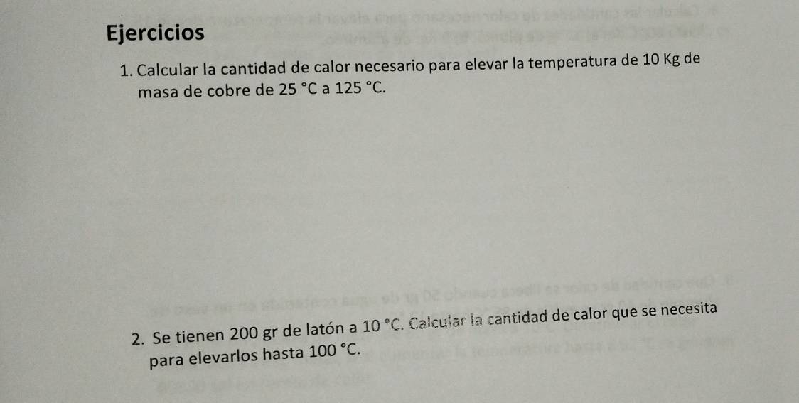 Ejercicios 
1. Calcular la cantidad de calor necesario para elevar la temperatura de 10 Kg de 
masa de cobre de 25°C a 125°C. 
2. Se tienen 200 gr de latón a 10°C. Calcular la cantidad de calor que se necesita 
para elevarlos hasta 100°C.