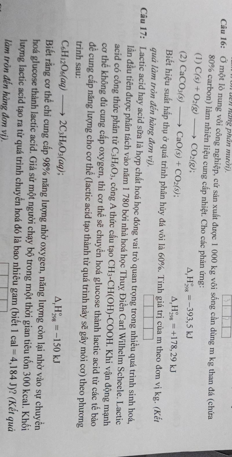 đn nang phan mười).
Câu 16: Ở một lò nung vôi công nghiệp, cứ sản xuất được 1 000 kg vôi sống cần dùng m kg than đá (chứa
80% carbon) làm nhiên liệu cung cấp nhiệt. Cho các phản ứng:
(1) C(s)+O_2(g)to CO_2(g);
△ _rH_(298)°=-393,5kJ
(2) CaCO_3(s)to CaO(s)+CO_2(s);
△ _rH_(298)°=+178,29kJ
Biết hiệu suất hấp thụ ở quá trình phân hủy đá vôi là 60%. Tính giá trị của m theo đơn vị kg. (Kết
quả làm tròn đến hàng đơn vị).
Câu 17: Lactic acid hay acid sữa là hợp chất hoá học đóng vai trò quan trọng trong nhiều quá trình sinh hoá,
lần đầu tiên được phân tách vào năm 1 780 bởi nhà hoá học Thuỵ Điền Carl Wilhelm Scheele. Lactic
acid có công thức phân tử C_3H_6O_3 , công A thức cấu tạo CH_3 -CH( OH)-COOH. Khi vận động mạnh
cơ thể không đủ cung cấp oxygen, thì cơ thể sẽ chuyển hoá glucose thành lactic acid từ các tế bào
để cung cấp năng lượng cho cơ thể (lactic acid tạo thành từ quá trình này sẽ gây mỏi cơ) theo phương
trình sau:
C_6H_12O_6(aq)to 2C_3H_6O_3(aq);
△ _rH_(298)°=-150kJ
Biết rằng cơ thể chỉ cung cấp 98% năng lượng nhờ oxygen, năng lượng còn lại nhờ vào sự chuyền
hoá glucose thành lactic acid. Giả sử một người chạy bộ trong một thời gian tiêu tốn 300 kcal. Khối
lượng lactic acid tạo ra từ quá trình chuyển hoá đó là bao nhiêu gam (biết 1cal=4,184J) )? (Kết quả
làm tròn đến hàng đơn vị).