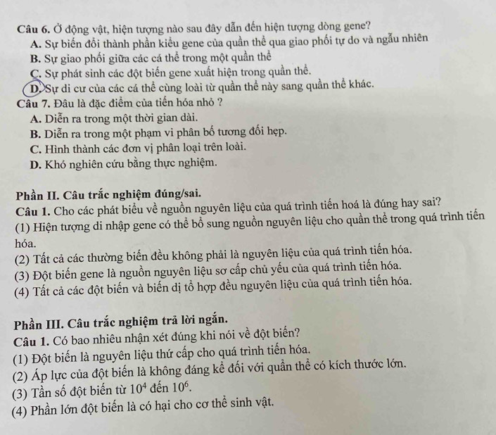 Ở động vật, hiện tượng nào sau đây dẫn đến hiện tượng dòng gene?
A. Sự biến đồi thành phần kiểu gene của quần thể qua giao phối tự do và ngẫu nhiên
B. Sự giao phối giữa các cá thể trong một quần thể
C. Sự phát sinh các đột biến gene xuất hiện trong quần thể.
D.Sự di cư của các cá thể cùng loài từ quần thể này sang quần thể khác.
Câu 7. Đâu là đặc điểm của tiến hóa nhỏ ?
A. Diễn ra trong một thời gian dài.
B. Diễn ra trong một phạm vi phân bố tương đối hẹp.
C. Hình thành các đơn vị phân loại trên loài.
D. Khó nghiên cứu bằng thực nghiệm.
Phần II. Câu trắc nghiệm đúng/sai.
Câu 1. Cho các phát biểu về nguồn nguyên liệu của quá trình tiến hoá là đúng hay sai?
(1) Hiện tượng di nhập gene có thể bổ sung nguồn nguyên liệu cho quần thể trong quá trình tiến
hóa.
(2) Tất cả các thường biến đều không phải là nguyên liệu của quá trình tiến hóa.
(3) Đột biến gene là nguồn nguyên liệu sơ cấp chủ yếu của quá trình tiến hóa.
(4) Tất cả các đột biến và biến dị tổ hợp đều nguyên liệu của quá trình tiến hóa.
Phần III. Câu trắc nghiệm trả lời ngắn.
Câu 1. Có bao nhiêu nhận xét đúng khi nói về đột biển?
(1) Đột biến là nguyên liệu thứ cấp cho quá trình tiến hóa.
(2) Áp lực của đột biến là không đáng kể đối với quần thể có kích thước lớn.
(3) Tần số đột biến từ 10^4 đến 10^6.
(4) Phần lớn đột biến là có hại cho cơ thể sinh vật.