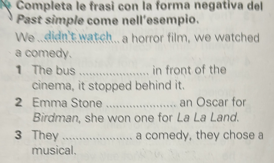 Completa le frasi con la forma negativa del 
Past simple come nell'esempio. 
We .didn't wat ch.. a horror film, we watched 
a comedy. 
1 The bus _in front of the 
cinema, it stopped behind it. 
2 Emma Stone _an Oscar for 
Birdman, she won one for La La Land. 
3 They _a comedy, they chose a 
musical.