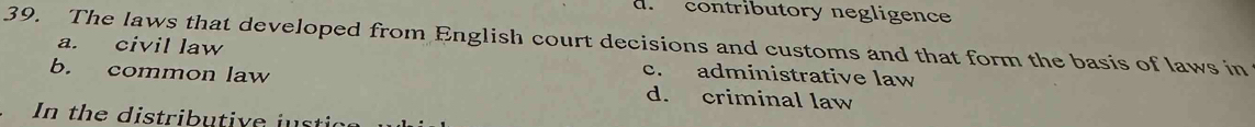 contributory negligence
39. The laws that developed from English court decisions and customs and that form the basis of laws in
a. civil law c. administrative law
b. common law d. criminal law
In the distributive justia