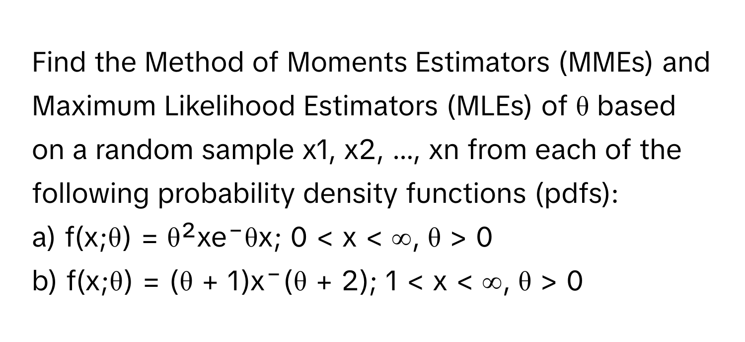 Find the Method of Moments Estimators (MMEs) and Maximum Likelihood Estimators (MLEs) of θ based on a random sample x1, x2, ..., xn from each of the following probability density functions (pdfs):

a) f(x;θ) = θ²xe⁻θx; 0 < x < ∞, θ > 0

b) f(x;θ) = (θ + 1)x⁻(θ + 2); 1 < x < ∞, θ > 0