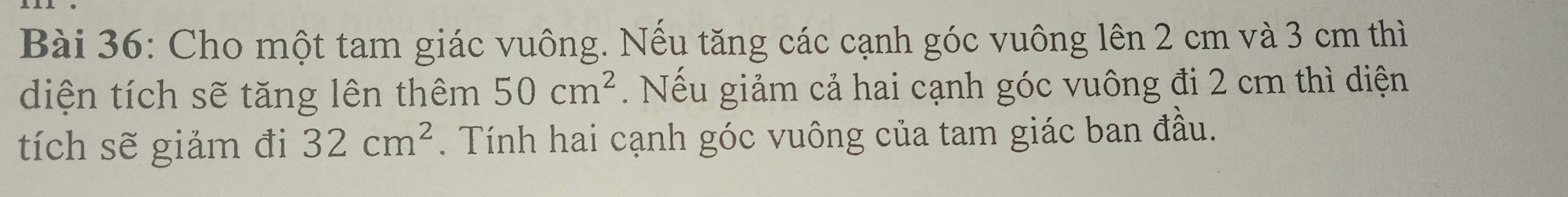 Cho một tam giác vuông. Nếu tăng các cạnh góc vuông lên 2 cm và 3 cm thì 
diện tích sẽ tăng lên thêm 50cm^2 Nếu giảm cả hai cạnh góc vuông đi 2 cm thì diện 
tích sẽ giảm đi 32cm^2. Tính hai cạnh góc vuông của tam giác ban đầu.