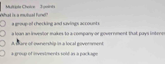 What is a mutual fund?
a group of checking and savings accounts
a loan an investor makes to a company or government that pays interes
A share of ownership in a local government
a group of investments sold as a package