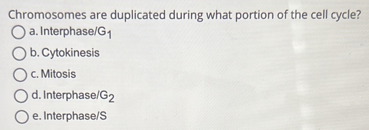 Chromosomes are duplicated during what portion of the cell cycle?
a. Interphase/G1
b. Cytokinesis
c. Mitosis
d. Interphase G_2
e. Interphase/S