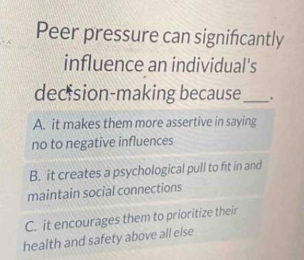 Peer pressure can significantly
influence an individual's
decision-making because _.
A. it makes them more assertive in saying
no to negative influences
B. it creates a psychological pull to fit in and
maintain social connections
C. it encourages them to prioritize their
health and safety above all else