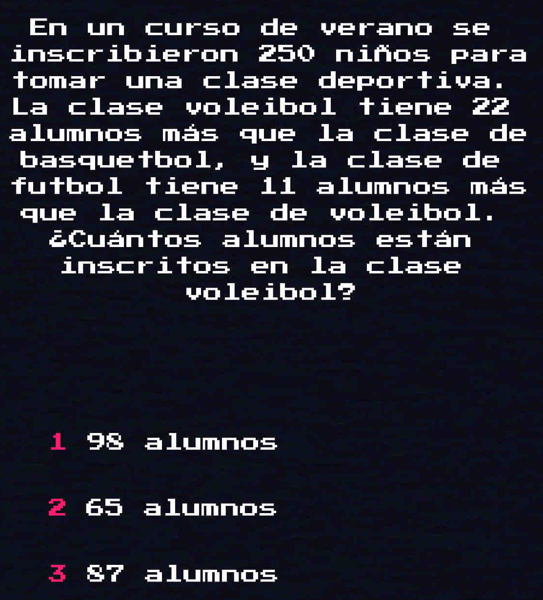 En un curso de verano se
inscribieron 250 niños para
tomar una clase deportiva.
La clase voleibol tiene 22
alumnos más que la clase de
basquetbol, y la clase de
futbol tiene 1l alumnos más
que la clase de voleibol.
¿Cuántos alumnos están
inscritos en la clase
voleibol?
1 98 a lumnos
2 I 65 alumnos
3 alumnos