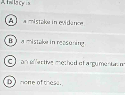 A fallacy is
A a mistake in evidence.
B a mistake in reasoning.
C  an effective method of argumentatior
D none of these.