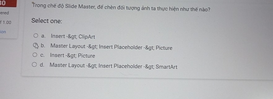 Trong chế độ Slide Master, để chèn đối tượng ảnh ta thực hiện như thế nào?
ered
f 1.00 Select one:
ion
a. Insert -> ClipArt
b. Master Layout -> Insert Placeholder -> Picture
c. Insert -> Picture
d. Master Layout -> Insert Placeholder -> SmartArt