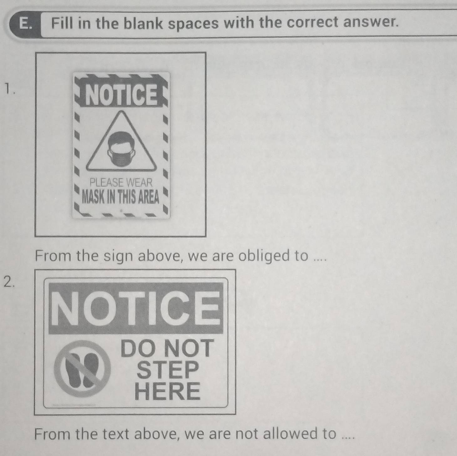 Fill in the blank spaces with the correct answer. 
1. 
From the sign above, we are obliged to .... 
2. 
NOTICE 
a DO NOT 
6 STEP 
HERE 
From the text above, we are not allowed to ....