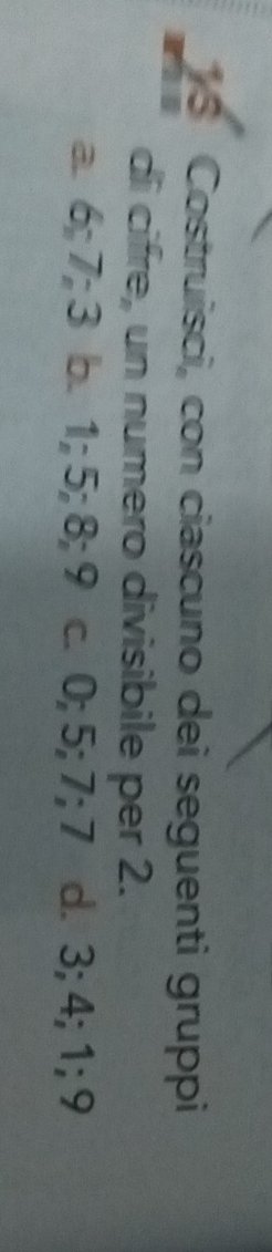 Costruisci, con ciascuno dei seguenti gruppi
di cifre, un numero divisibile per 2.
a. 6; 7; 3 b. 1; 5; 8; 9 c. 0; 5; 7; 7 d. 3; 4; 1; 9