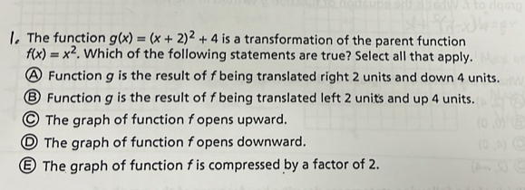 The function g(x)=(x+2)^2+4 is a transformation of the parent function
f(x)=x^2. Which of the following statements are true? Select all that apply.
A Function g is the result of f being translated right 2 units and down 4 units.
⑧ Function g is the result of f being translated left 2 units and up 4 units.
The graph of function f opens upward.
The graph of function f opens downward.
The graph of function f is compressed by a factor of 2.