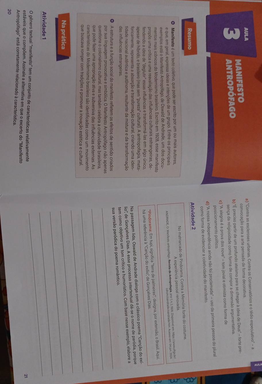 AULA
a) ''Contra as escleroses urbanas. Contra os Conservatórios e o tédio especulativo'' - a
3 MANIFESTO
convocação para a arte pensada de forma decorativa.
antropófago b) ''É preciso partir de um profundo ateísmo para se chegar à ideia de Deus'' - forte pre-
sença da religiosidade como forma de compor a dimensão argumentativa.
c) 'A alegria é a prova dos nove'' - tom jovial e otimista como forma de
posicionamento político.
d) 'A nossa independência ainda não foi proclamada' - uso da primeira pessoa do plural
como forma de evidenciar a coletividade do manifesto.
Resumo
Atividade 2
No matriarcado de Pindorama. Contra a Memória fonte do costume.
Manifesto é um texto coletivo, que pode ser escrito por um ou mais autores,
A experiência pessoal renovada.
e que, em geral, expressa ideias e intenções de um grupo. Entre os principais
ANDRADE, O. Manifesto antropófago. Revista de Antropofagia, ano 1, n. 1, 1928. Disponível em: https://www.ufrgs.br/
cdrom/oandrade/oandrade.htm. Acesso em: 04 jun. 2024
exemplos está o Manifesto Antropófago, de Oswald de Andrade, um dos docu-
mentos mais icônicos do Modernismo brasileiro. Escrito em 1928, esse manifesto
propôs uma crítica e uma reavaliação das influências culturais estrangeiras, de-
*Pindorama: Em tupi, significa "terra de palmeiras"; designa, por extensão, o Brasil. Aqui,
fendendo a ideia de "deglutir" essas influências e transformá-las em algo único,
há uma referência à 'Canção do exílio'' de Gonçalves Dias
apesar de híbrido, e brasileiro (mas sem ''pureza'' cultural). A antropofagia, meta-
foricamente, representa a absorção e transformação cultural, criando uma iden-
Na passagem lida, Oswald de Andrade dialoga com o clássico poema "Canção do exí-
tidade nacional autêntica e autônoma, resultante da mistura e da transformação
lio'' de Gonçalves Dias. A esse processo intertextual dá-se o nome de paródia, porque
das influências estrangeiras.
tem como objetivo um tom crítico e humorístico. Com base nesse exemplo, elabore a
A estrutura e a função social do manifesto refletem os efeitos de sentido criados
_
sua versão paródica do poema romântico.
por sua linguagem provocativa e simbólica. O Manifesto Antropófago não apenas_
questiona o colonialismo cultural, mas também celebra a criatividade brasileira,
que pode fazer uma apropriação ativa e subversiva das influências externas. As_
características do Modernismo brasileiro são identificadas como um movimento
que buscava romper com tradições e promover a inovação estética e cultural.
_
Na prática
_
_
Atividade 1
_
O gênero textual ''manifesto'' tem um conjunto de características relativamente
_
21
estáveis que o compõem. Assinale a alternativa em que o excerto do "Manifesto
Antropófago'' está corretamente relacionado à característica.
20