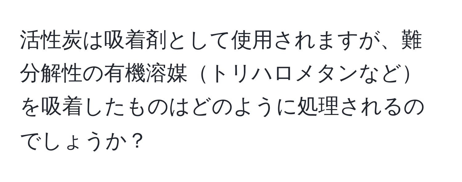 活性炭は吸着剤として使用されますが、難分解性の有機溶媒トリハロメタンなどを吸着したものはどのように処理されるのでしょうか？