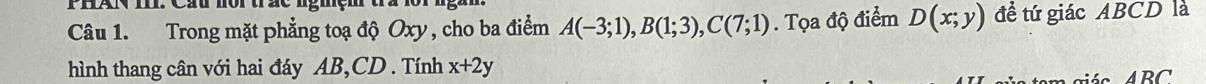 PHAN I. Cầu nội trắc ngmệm ta 
Câu 1. Trong mặt phẳng toạ độ Oxy , cho ba điểm A(-3;1), B(1;3), C(7;1). Tọa độ điểm D(x;y) đề tứ giác ABCD là 
hình thang cân với hai đáy AB, CD. Tính x+2y