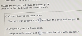 Coupon B.
Choose the coupon that gives the lower price.
Then fill in the blank with the correct value.
Coupon A gives the lower price.
The price with coupon A is s□ less than the price with coupon B.
Coupon B gives the lower price.
The price with coupon B is $□ less than the price with coupon A.