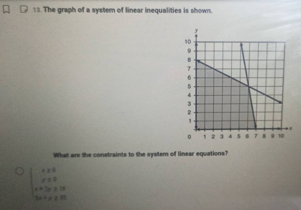 The graph of a system of linear inequalities is shown. 
What are the constraints to the system of linear equations?
beginarrayl x≥ 0 y≥ 0 x+3y≥ 16 5x+y≥ 25endarray.