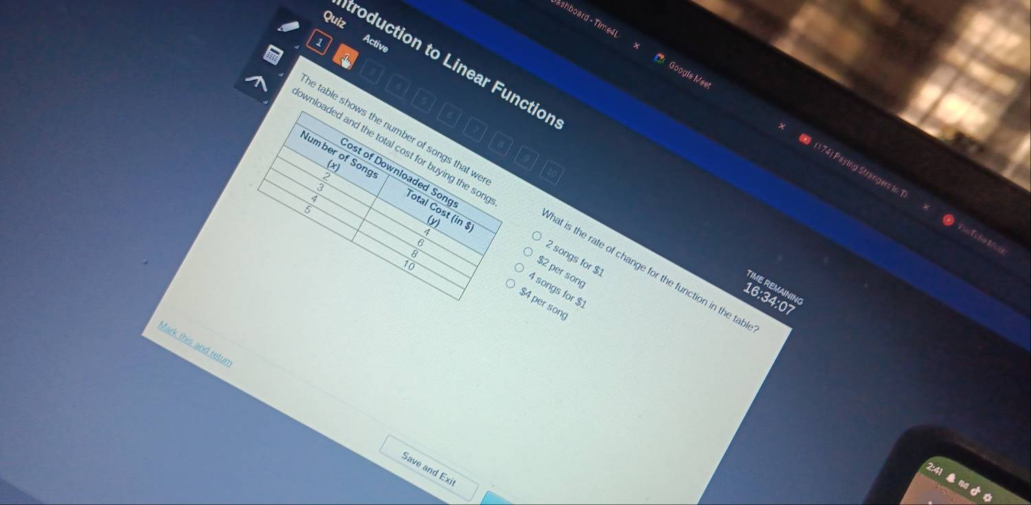 Quiz
Active
ashboard - Time4L Google Meet
troduction to Linear Functior
wnloaded and the total cost for buying the son 
8
ost of Downloaded Song
Num ber of Songs Total Cost (in$)
2
3
( 174) Paying Strangers in 1 YsoTena Mos
4
e table shows the number of songs that we hat is the rate of change for the function in the tab
cn
(y)
7
。
8
2 songs for $1
10
$2 per song
TIME REMAINING
4 songs for $1
16:34:07
$4 per song
Mark this and retur
Save and Exit