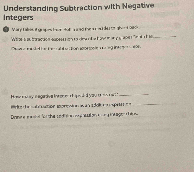 Understanding Subtraction with Negative 
Integers 
1 Mary takes 9 grapes from Rohin and then decides to give 4 back. 
Write a subtraction expression to describe how many grapes Rohin has._ 
Draw a model for the subtraction expression using integer chips. 
How many negative integer chips did you cross out?_ 
Write the subtraction expression as an addition expression._ 
Draw a model for the addition expression using integer chips.