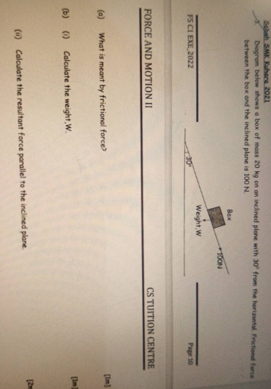 Sabah SMK Kuhara 2021
3 Diagram below shows a box of mass 20 kg on an inclined plane with 30° from the horizontal. Frictional force
between the box and the inclined plane is 100 N.
F5 C1 EXE_2022 Page 10
FORCE AND MOTION II CS TUITION CENTRE
(a) What is meant by frictional force?
[Im]
[1m]
(b) (i) Calculate the weight,W.
[2π
(ii) Calculate the resultant force parallel to the inclined plane.