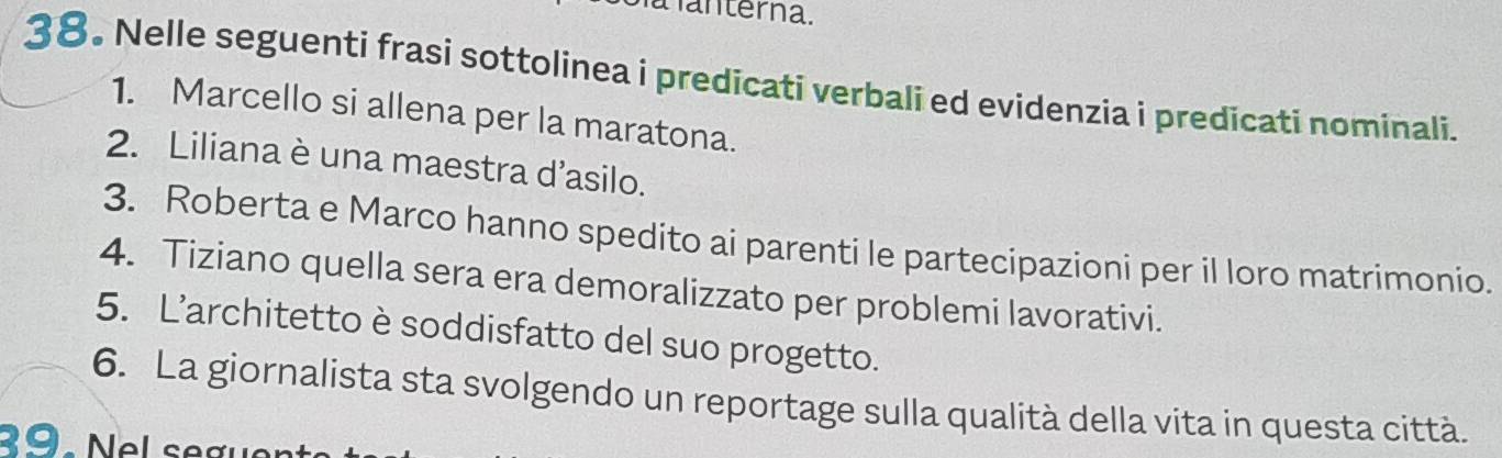 a anterna. 
38. Nelle seguenti frasi sottolinea i predicati verbali ed evidenzia i predicati nominali. 
1. Marcello si allena per la maratona. 
2. Liliana è una maestra d’asilo. 
3. Roberta e Marco hanno spedito ai parenti le partecipazioni per il loro matrimonio. 
4. Tiziano quella sera era demoralizzato per problemi lavorativi. 
5. L’architetto è soddisfatto del suo progetto. 
6. La giornalista sta svolgendo un reportage sulla qualità della vita in questa città.