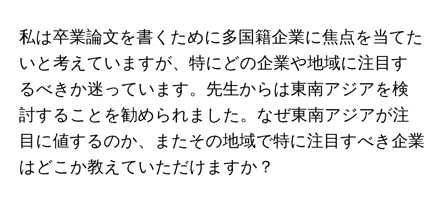 私は卒業論文を書くために多国籍企業に焦点を当てたいと考えていますが、特にどの企業や地域に注目するべきか迷っています。先生からは東南アジアを検討することを勧められました。なぜ東南アジアが注目に値するのか、またその地域で特に注目すべき企業はどこか教えていただけますか？