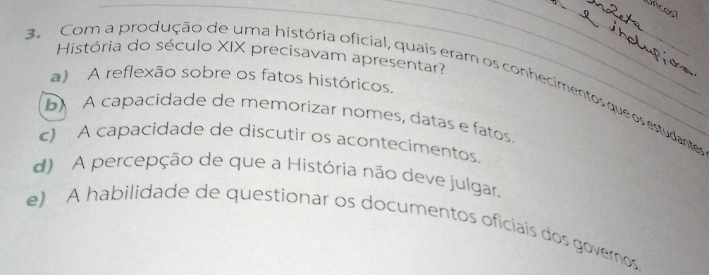 Uricos
História do século XIX precisavam apresentar?
3. Com a produção de uma história oficial, quais eram os conhecimentos que os estudantes a) A reflexão sobre os fatos históricos.
5 A capacidade de memorizar nomes, datas e fatos.
c) A capacidade de discutir os acontecimentos.
d) A percepção de que a História não deve julgar.
e) A habilidade de questionar os documentos oficiais dos governos.