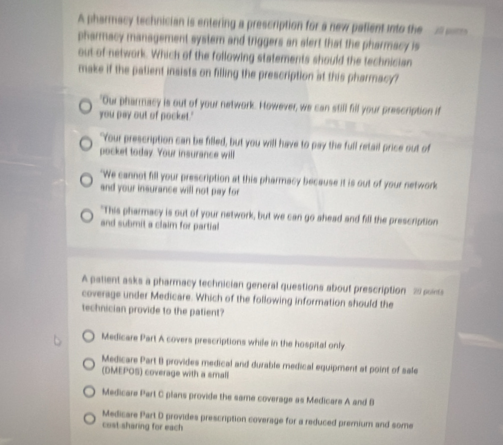 A pharmacy technician is entering a prescription for a new palient into the A 
pharmacy management system and triggers an alert that the pharmacy is
out of-network. Which of the following statements should the technician
make if the patient insists on filling the prescription at this pharmacy"
"Our pharmacy is out of your network. However, we can still fill your prescription if
you pay out of pocket."
Your prescription can be filled, but you will have to pay the full retail price out of
pocket today. Your insurance will
"We cannot fill your prescription at this pharmacy because it is out of your network
and your insurance will not pay for
"This pharmacy is out of your network, but we can go ahead and fill the prescription
and submit a claim for partial
A patient asks a pharmacy technician general questions about prescription 29 points
coverage under Medicare. Which of the following information should the
technician provide to the patient?
Medicare Part A covers prescriptions while in the hospital only
Medicare Part B provides medical and durable medical equipment at point of sale
(DMEPOS) coverage with a small
Medicare Part C plans provide the same coverage as Medicare A and B
Medicare Part D provides prescription coverage for a reduced premium and some
cost sharing for each