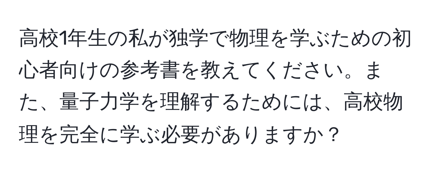 高校1年生の私が独学で物理を学ぶための初心者向けの参考書を教えてください。また、量子力学を理解するためには、高校物理を完全に学ぶ必要がありますか？