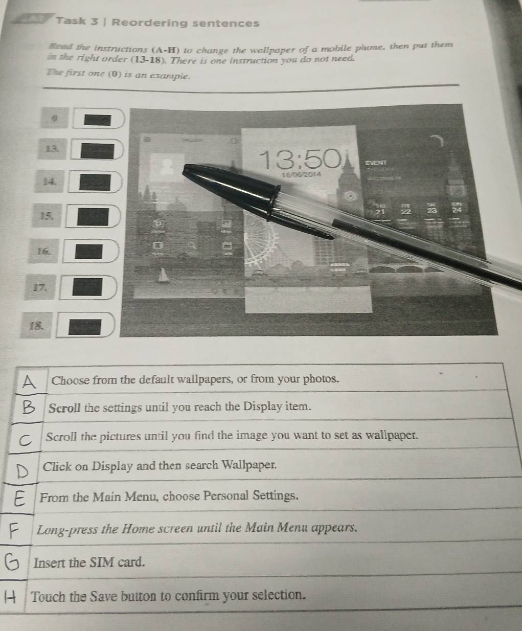 Task 3 | Reordering sentences 
Read the instructions (A-H) to change the wallpaper of a mobile phone, then put them 
in the right order (13-18). There is one instruction you do not need. 
The first one (0) is an example. 
0 
13.
13:50 EVENT 
14. 16/06/2014 
15, 
16. 
17. 
18. 
H