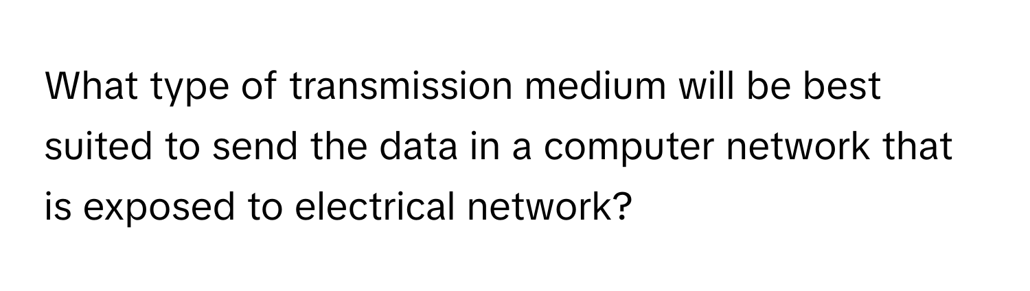 What type of transmission medium will be best suited to send the data in a computer network that is exposed to electrical network?