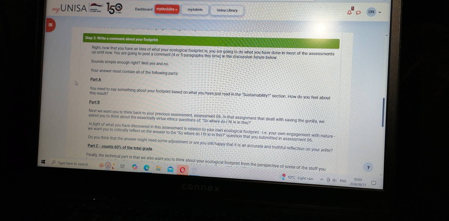 myUNISA Dashboard myModules myAdmin Unisa Library 
Step 2: Write a comment about your footprint 
Right, now that you have an idea of what your ecological footprint is, you are going to do what you have done in most of the assessments 
up until now. You are going to post a comment (4 or 5 paragraphs this time) in the discussion forum below. 
Sounds simple enough right? Well yes and no. 
Your answer must contain all of the following parts: 
Part A 
You need to say something about your footprint based on what you have just read in the "Sustainability?" section. How do you feel about 
this result? 
Part B 
Next we want you to think back to your previous assessment, assessment 06. In that assignment that dealt with saving the gorilla, we 
asked you to think about the essentially virtue ethics questions of: "So where do I fit in in this?" 
In light of what you have discovered in this assessment in relation to your own ecological footprint - i.e. your own engagement with nature 
we want you to critically reflect on the answer to the "So where do I fit in in this?" question that you submitted in assessment 06. 
Do you think that the answer might need some adjustment or are you still happy that it is an accurate and truthful reflection on your arête? 
Part C - counts 60% of the total grade 
Finally, the technical part is that we also want you to think about your ecological footprint from the perspective of some of the stuff you 
Type here to search 
? 
El 03:03
10°C Light rain 2024/09/21 
connex