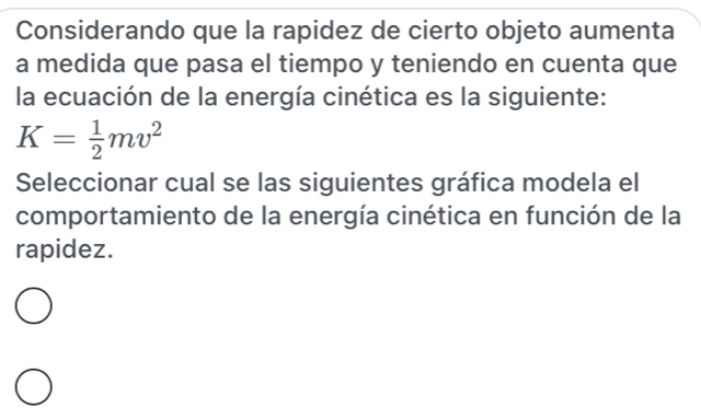 Considerando que la rapidez de cierto objeto aumenta 
a medida que pasa el tiempo y teniendo en cuenta que 
la ecuación de la energía cinética es la siguiente:
K= 1/2 mv^2
Seleccionar cual se las siguientes gráfica modela el 
comportamiento de la energía cinética en función de la 
rapidez.