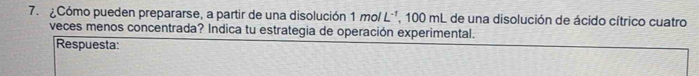 ¿Cómo pueden prepararse, a partir de una disolución 1molL^(-1) , 100 mL de una disolución de ácido cítrico cuatro 
veces menos concentrada? Indica tu estrategia de operación experimental. 
Respuesta: