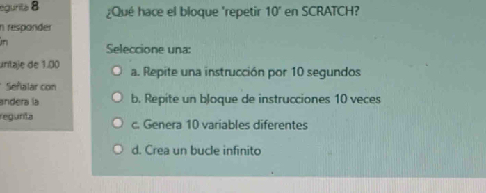 egurita 8 ¿Qué hace el bloque 'repetir 10' en SCRATCH?
n responder
in
Seleccione una:
untaje de 1.00 a. Repite una instrucción por 10 segundos
Señalar con
andera la b. Repite un bloque de instrucciones 10 veces
regurita
c. Genera 10 variables diferentes
d. Crea un bucle infinito