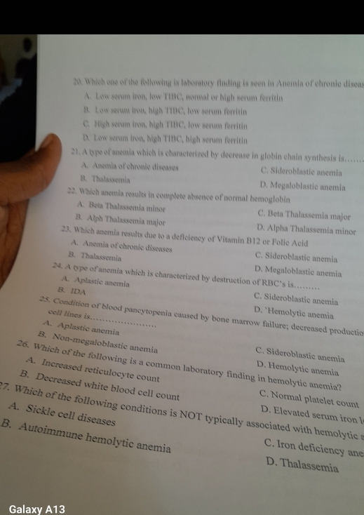 Which one of the following is laboratory finding is seen in Anemia of chronic diseas
A. Low serum iron, low TIBC, normal or high serum ferritin
B. Low serum iron, high TIBC, low serum ferritin
C. High serum iron, high TIBC, low serum ferritin
D. Low serum iron, high TIBC, high serum ferritin
21. A type of anemia which is characterized by decrease in globin chain synthesis is.
A. Anemia of chronic diseases C. Sideroblastic anemia
B. Thalassemia D. Megaloblastic anemia
22. Which anemia results in complete absence of normal hemoglobin
A. Beta Thalassemia minor C. Beta Thalassemia major
B. Alph Thalassemia major D. Alpha Thalassemia minor
23. Which anemia results due to a deficiency of Vitamin B12 or Folic Acid
A. Anemia of chronic diseases C. Sideroblastic anemia
B. Thalassemia
D. Megaloblastic anemia
24. A type of anemia which is characterized by destruction of RBC's is.
A. Aplastic anemia C. Sideroblastic anemia
B. IDA D. `Hemolytic anemia
cell lines is
25. Condition of blood pancytopenia caused by bone marrow failure; decreased productio
A. Aplastic anemia
B. Non-megaloblastic anemia
C. Sideroblastic anemia
26. Which of the following is a common laboratory finding in hemolytic anemia?
D. Hemolytic anemia
A. Increased reticulocyte count
B. Decreased white blood cell count
C. Normal platelet count
7. Which of the following conditions is NOT typically associated with hemolytic s A. Sickle cell diseases D. Elevated serum iron l
B. Autoimmune hemolytic anemia
C. Iron deficiency ane
D. Thalassemia
Galaxy A13